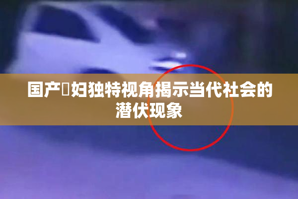 国产婬妇独特视角揭示当代社会的潜伏现象