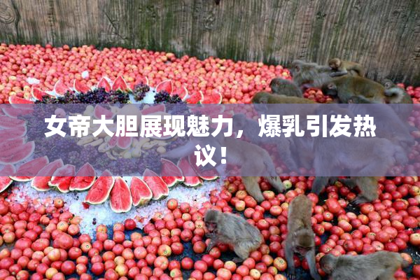 女帝大胆展现魅力，爆乳引发热议！