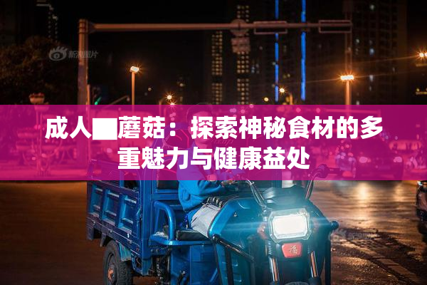 成人▇蘑菇：探索神秘食材的多重魅力与健康益处