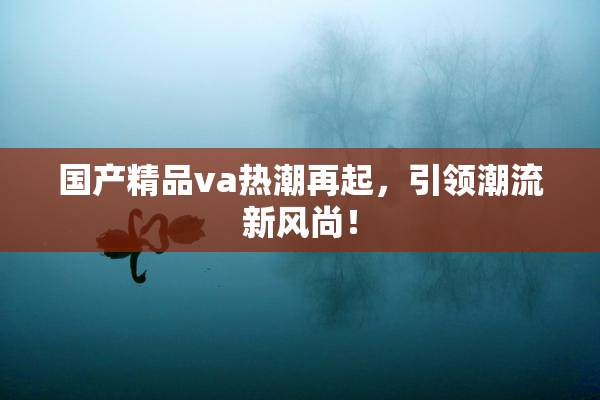 国产精品va热潮再起，引领潮流新风尚！