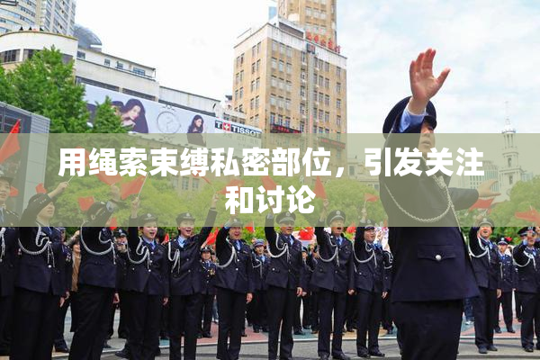 用绳索束缚私密部位，引发关注和讨论