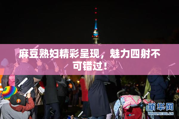 麻豆熟妇精彩呈现，魅力四射不可错过！