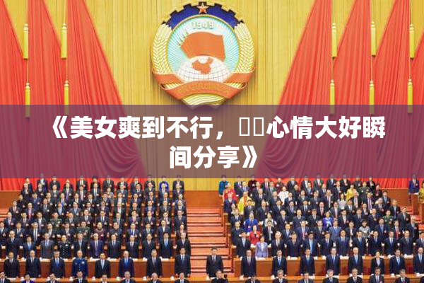 《美女爽到不行，❌‌心情大好瞬间分享》