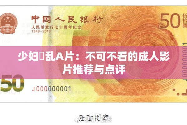 少妇婬乱A片：不可不看的成人影片推荐与点评