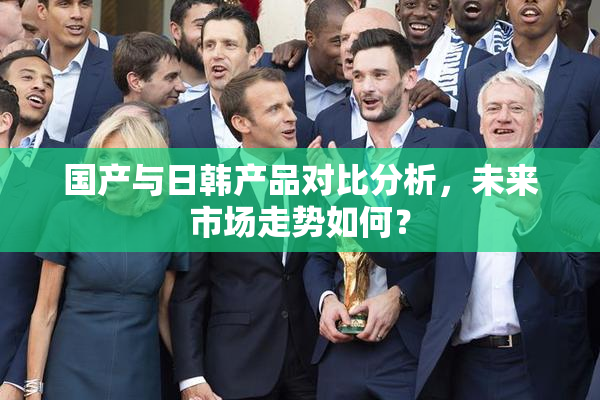国产与日韩产品对比分析，未来市场走势如何？