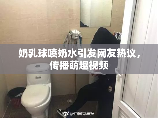 奶乳球喷奶水引发网友热议，传播萌趣视频