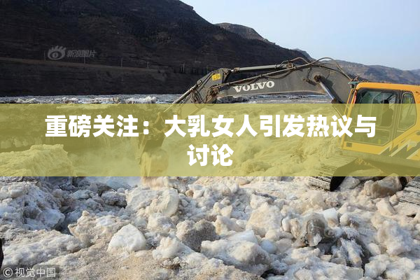 重磅关注：大乳女人引发热议与讨论
