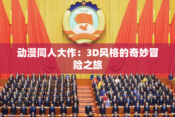 动漫同人大作：3D风格的奇妙冒险之旅