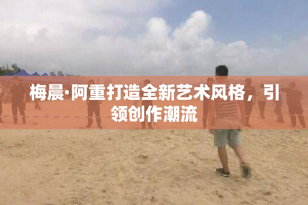 梅晨·阿重打造全新艺术风格，引领创作潮流