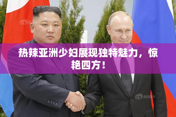 热辣亚洲少妇展现独特魅力，惊艳四方！