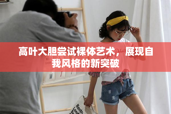 高叶大胆尝试裸体艺术，展现自我风格的新突破