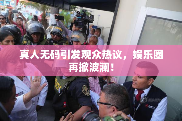 真人无码引发观众热议，娱乐圈再掀波澜！