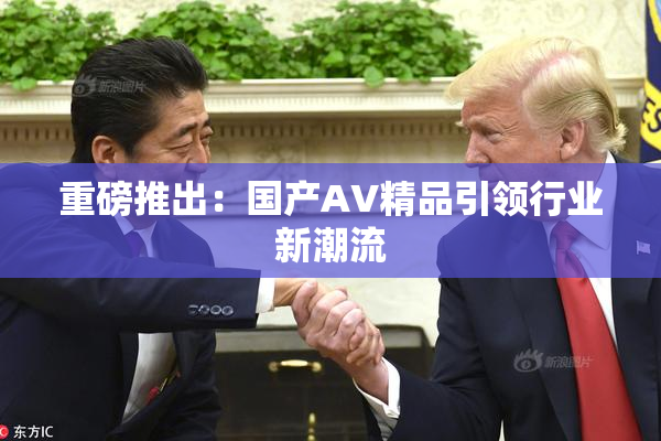 重磅推出：国产AV精品引领行业新潮流