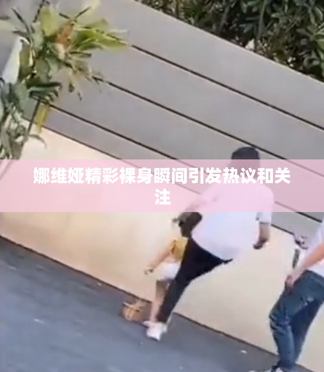 娜维娅精彩裸身瞬间引发热议和关注