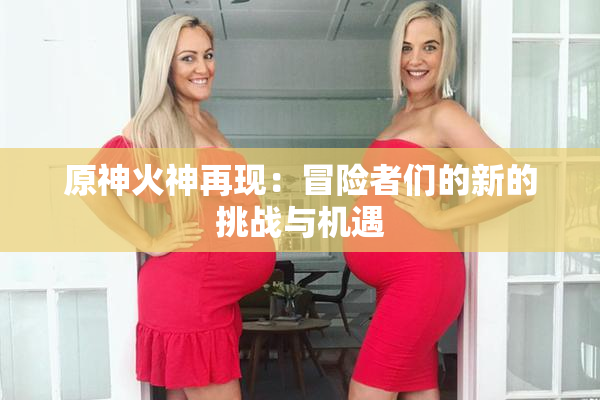 原神火神再现：冒险者们的新的挑战与机遇