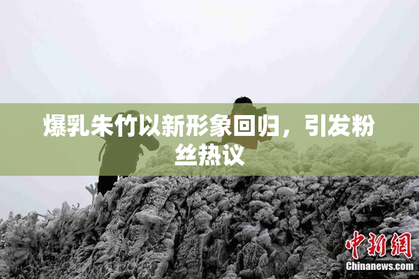 爆乳朱竹以新形象回归，引发粉丝热议