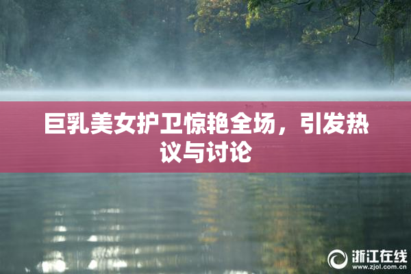 巨乳美女护卫惊艳全场，引发热议与讨论