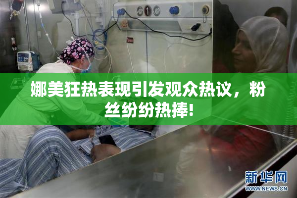 娜美狂热表现引发观众热议，粉丝纷纷热捧!