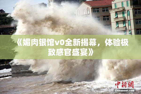 《媚肉银馆v0全新揭幕，体验极致感官盛宴》