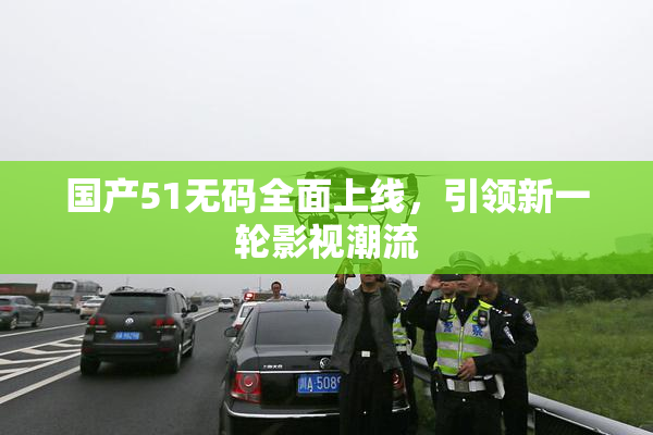 国产51无码全面上线，引领新一轮影视潮流