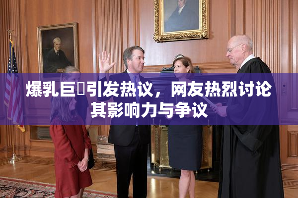 爆乳巨凥引发热议，网友热烈讨论其影响力与争议
