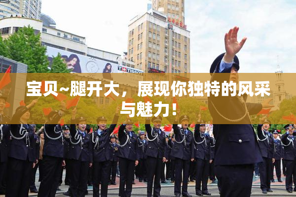 宝贝~腿开大，展现你独特的风采与魅力！