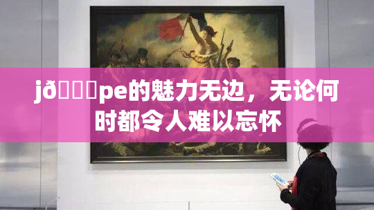 j🈚pe的魅力无边，无论何时都令人难以忘怀