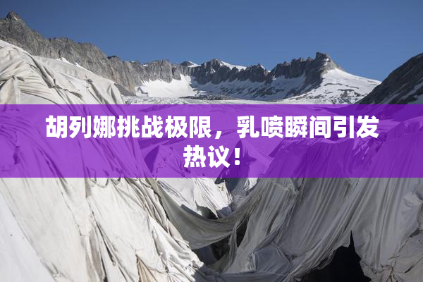 胡列娜挑战极限，乳喷瞬间引发热议！