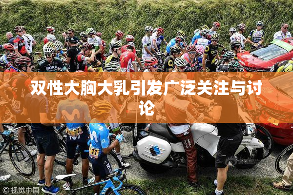 双性大胸大乳引发广泛关注与讨论