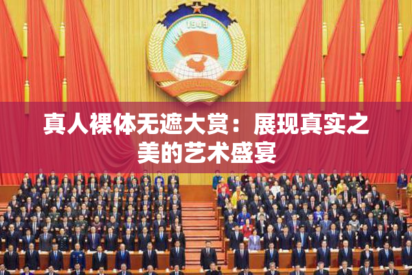 真人裸体无遮大赏：展现真实之美的艺术盛宴
