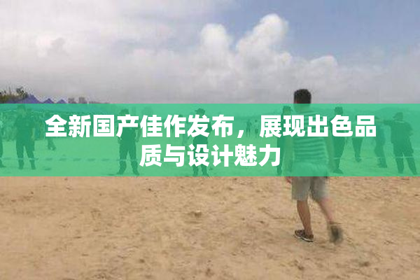 全新国产佳作发布，展现出色品质与设计魅力