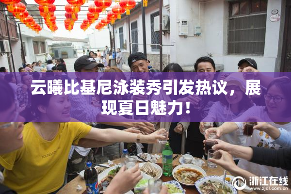 云曦比基尼泳装秀引发热议，展现夏日魅力！