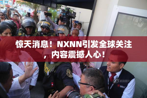 惊天消息！NXNN引发全球关注，内容震撼人心！