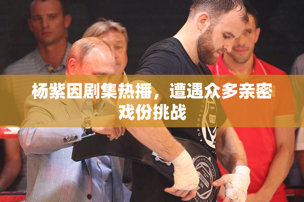 杨紫因剧集热播，遭遇众多亲密戏份挑战