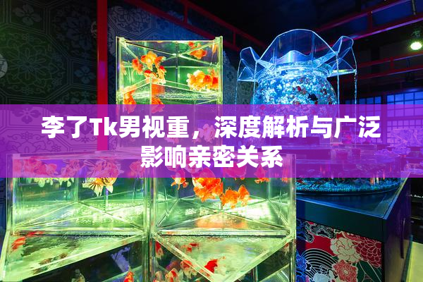 李了Tk男视重，深度解析与广泛影响亲密关系