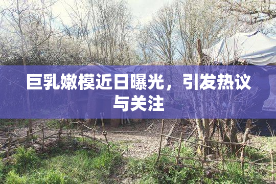 巨乳嫩模近日曝光，引发热议与关注
