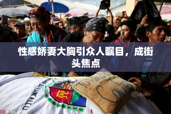 性感娇妻大胸引众人瞩目，成街头焦点