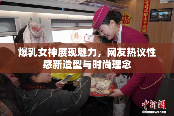 爆乳女神展现魅力，网友热议性感新造型与时尚理念