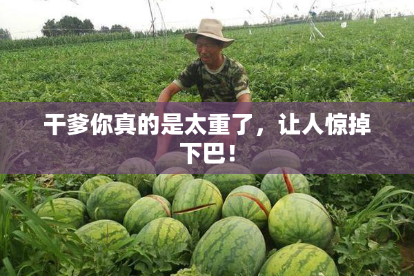干爹你真的是太重了，让人惊掉下巴！