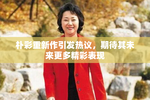 朴彩重新作引发热议，期待其未来更多精彩表现