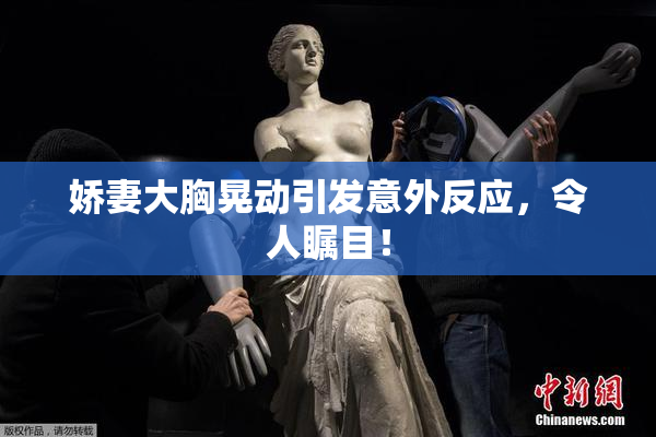 娇妻大胸晃动引发意外反应，令人瞩目！