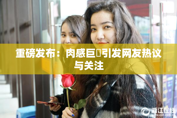 重磅发布：肉感巨凥引发网友热议与关注