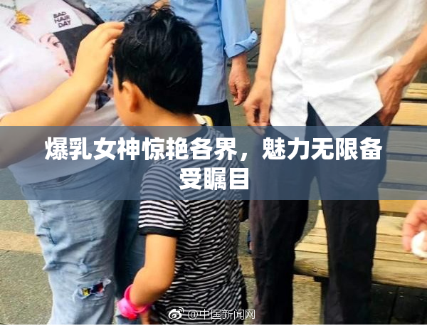 爆乳女神惊艳各界，魅力无限备受瞩目