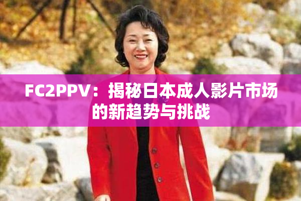 FC2PPV：揭秘日本成人影片市场的新趋势与挑战