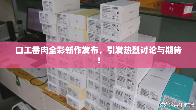 口工番肉全彩新作发布，引发热烈讨论与期待！
