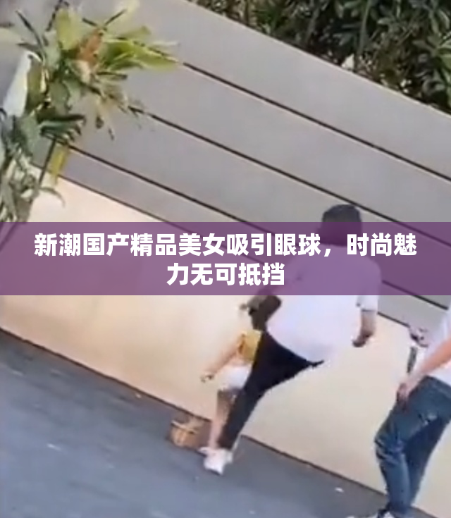 新潮国产精品美女吸引眼球，时尚魅力无可抵挡