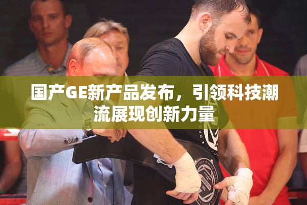 国产GE新产品发布，引领科技潮流展现创新力量