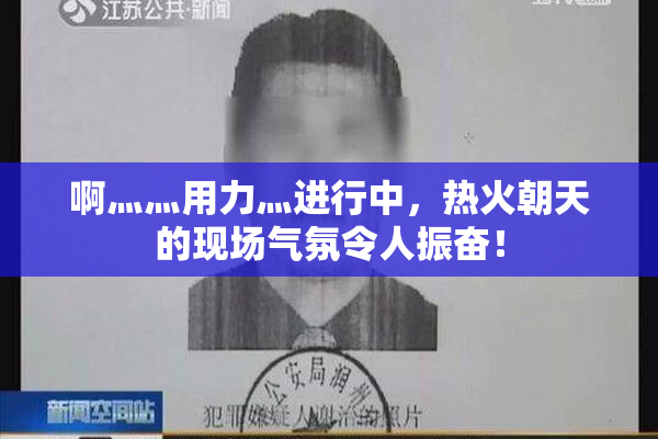 啊灬灬用力灬进行中，热火朝天的现场气氛令人振奋！