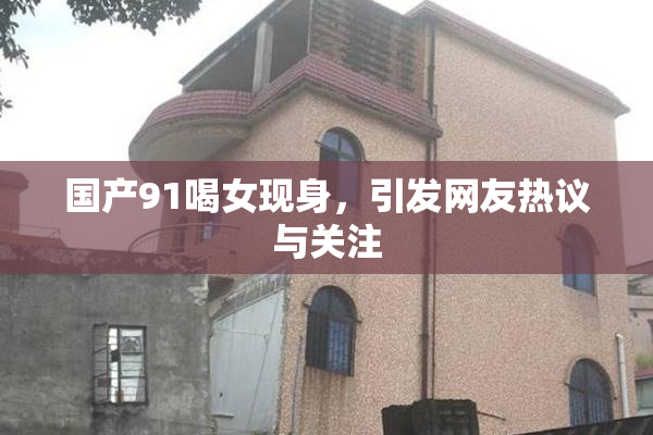 国产91喝女现身，引发网友热议与关注