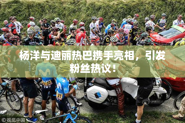 杨洋与迪丽热巴携手亮相，引发粉丝热议！